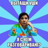 вытащи уши я с кем разговариваю?