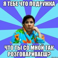 Я тебе что подружка что ты со мной так розговариваеш?