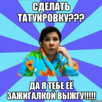 Сделать татуировку??? Да я тебе её зажигалкой выжгу!!!!!