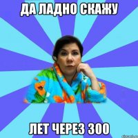 Да ладно скажу лет через 300