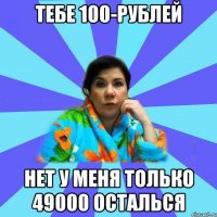 Тебе 100-рублей Нет у меня только 49000 осталься