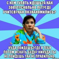 С кем гулять идешь?а как зовут?сколько лет?где учится?как познакомились? куда пойдешь?где я тебя потом искать буду? никуда ты не пойдешь.Так не правильно.