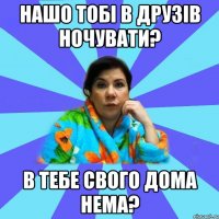 нашо тобі в друзів ночувати? в тебе свого дома нема?