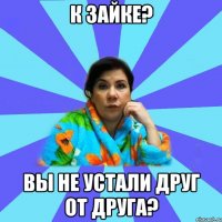 К Зайке? Вы не устали друг от друга?