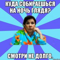 Куда собираешься на ночь глядя? Смотри не долго.