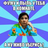 Фу!Ну и пыль у тебя в комнате. А ну живо уберись!