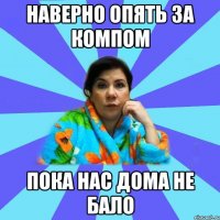 НАВЕРНО ОПЯТЬ ЗА КОМПОМ ПОКА НАС ДОМА НЕ БАЛО