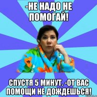 -Не надо не помогай! Спустя 5 минут. -От вас помощи не дождешься!