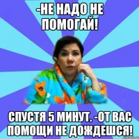 -Не надо не помогай! Спустя 5 минут. -От вас помощи не дождешся!