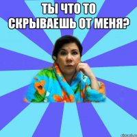 Ты что то скрываешь от меня? 