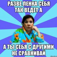 разве ленка себя так ведет а а ты себя с другими не сравнивай