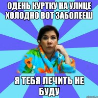 одень куртку на улице холодно вот заболееш я тебя лечить не буду