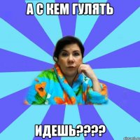 а с кем гулять идешь????