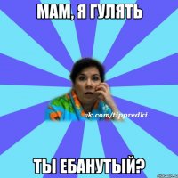 мам, я гулять ты ебанутый?