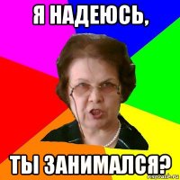 я надеюсь, ты занимался?