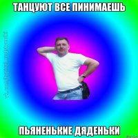 Танцуют все пинимаешь Пьяненькие дяденьки