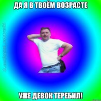 Да я в твоём возрасте Уже девок теребил!