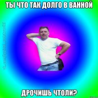 ты что так долго в ванной дрочишь чтоли?