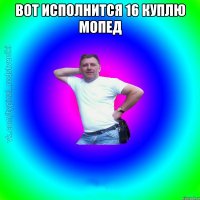 Вот исполнится 16 куплю мопед 