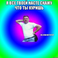 я все твоей насте скажу что ты куришь 