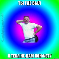 Ты где был Я тебя не дам конфету