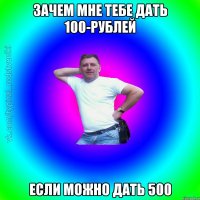 Зачем мне тебе дать 100-рублей если можно дать 500