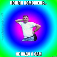 пошли поможешь... не надо я сам