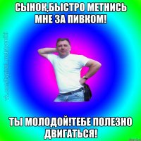 Сынок,быстро метнись мне за пивком! Ты молодой!Тебе полезно двигаться!