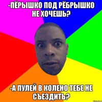 -Пёрышко под рёбрышко не хочешь? -А пулей в колено тебе не съездить?