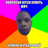 ПОПРОСИЛ BITCH КУПИТЬ МЯЧ КУПИЛА ФУТБОЛЬНЫЙ