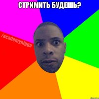 сТРИМИТЬ БУДЕШЬ? 