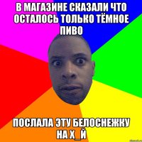 В магазине сказали что осталось только тёмное пиво послала эту белоснежку на х_й