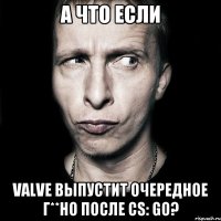 а что если valve выпустит очередное г**но после cs: go?