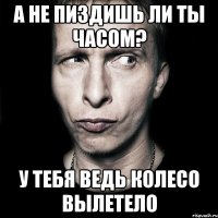 А не пиздишь ли ты часом? у тебя ведь колесо вылетело