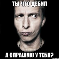 ты что дебил а спрашую у тебя?