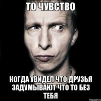 то чувство когда увидел что друзья задумывают что то без тебя