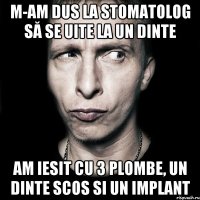 m-am dus la stomatolog să se uite la un dinte am iesit cu 3 plombe, un dinte scos si un implant