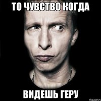 то чувство когда видешь геру