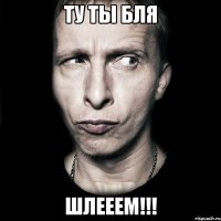 ту ты бля шлееем!!!