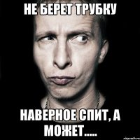 Не берет трубку Наверное спит, а может.....