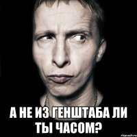  а не из генштаба ли ты часом?