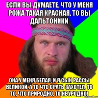 если вы думаете, что у меня рожа такая красная, то вы дальтоники она у меня белая, и я сын рассы великой, а то что срать захотел, то то, что природно, то не уродно!