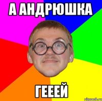 А Андрюшка ГЕЕЕЙ