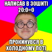 НАПИСАВ В ЗОШИТІ 20:0=0 ПРОКИНУВСЯ В ХОЛОДНОМУ ПОТІ