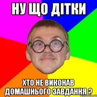 ну що дітки хто не виконав домашнього завдання ?