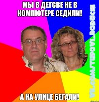 Мы в детсве не в компютере седили! А на улице бегали!