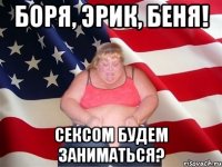 Боря, Эрик, Беня! Сексом будем заниматься?