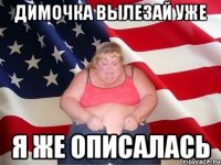 димочка вылезай уже я же описалась