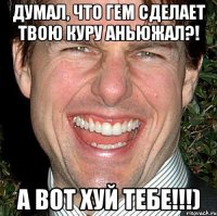 Думал, что гем сделает твою куру АНЬЮЖАЛ?! А вот хуй тебе!!!)