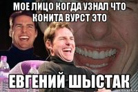 Мое лицо когда узнал что КОНИТА ВУРСТ это ЕВГЕНИЙ ШЫСТАК